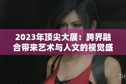 2023年顶尖大展：跨界融合带来艺术与人文的视觉盛宴