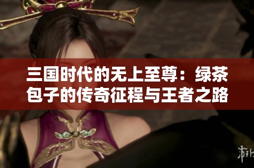 三国时代的无上至尊：绿茶包子的传奇征程与王者之路