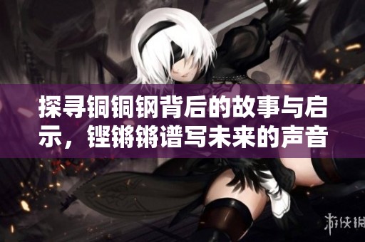 探寻铜铜钢背后的故事与启示，铿锵锵谱写未来的声音