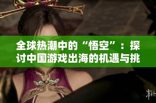 全球热潮中的“悟空”：探讨中国游戏出海的机遇与挑战