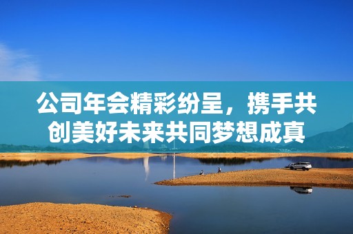公司年会精彩纷呈，携手共创美好未来共同梦想成真