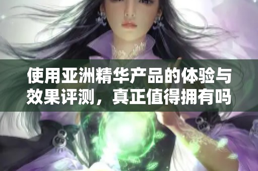 使用亚洲精华产品的体验与效果评测，真正值得拥有吗