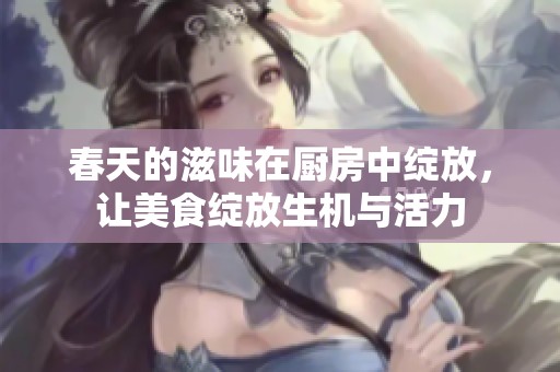 春天的滋味在厨房中绽放，让美食绽放生机与活力