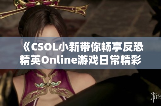 《CSOL小新带你畅享反恐精英Online游戏日常精彩瞬间》