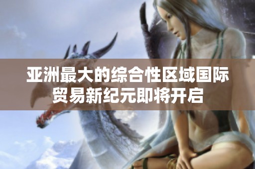 亚洲最大的综合性区域国际贸易新纪元即将开启