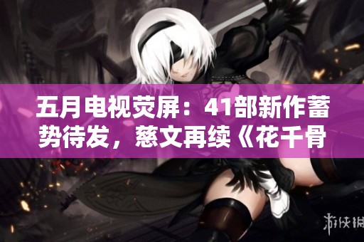 五月电视荧屏：41部新作蓄势待发，慈文再续《花千骨2》经典之旅