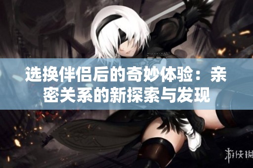 选换伴侣后的奇妙体验：亲密关系的新探索与发现