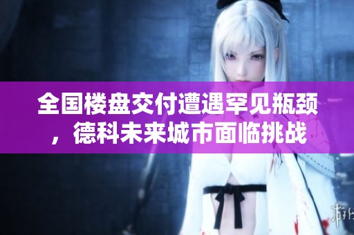 全国楼盘交付遭遇罕见瓶颈，德科未来城市面临挑战