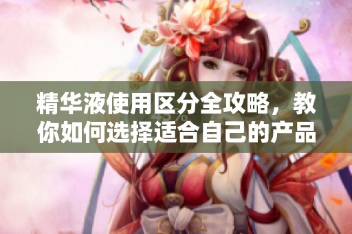 精华液使用区分全攻略，教你如何选择适合自己的产品