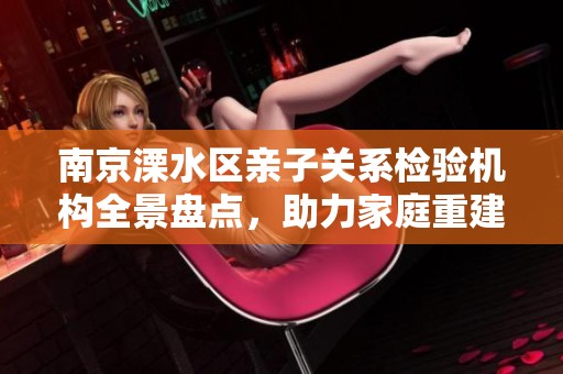 南京溧水区亲子关系检验机构全景盘点，助力家庭重建信任