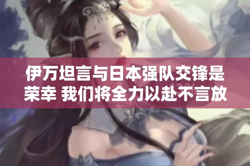 伊万坦言与日本强队交锋是荣幸 我们将全力以赴不言放弃