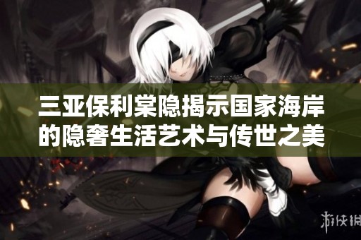 三亚保利棠隐揭示国家海岸的隐奢生活艺术与传世之美