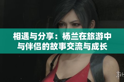 相遇与分享：杨兰在旅游中与伴侣的故事交流与成长