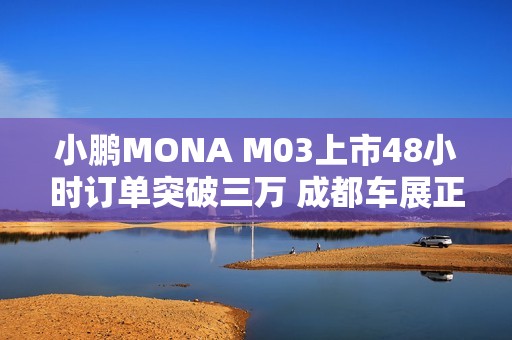 小鹏MONA M03上市48小时订单突破三万 成都车展正式启动全国交付
