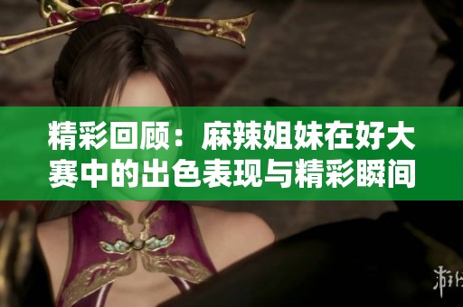 精彩回顾：麻辣姐妹在好大赛中的出色表现与精彩瞬间
