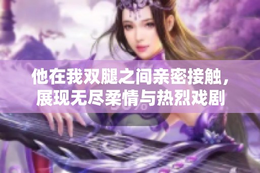 他在我双腿之间亲密接触，展现无尽柔情与热烈戏剧