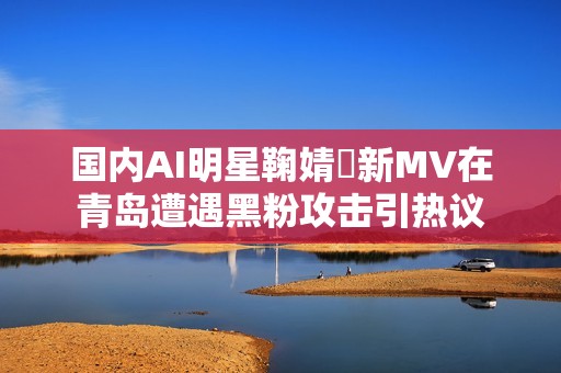 国内AI明星鞠婧祎新MV在青岛遭遇黑粉攻击引热议