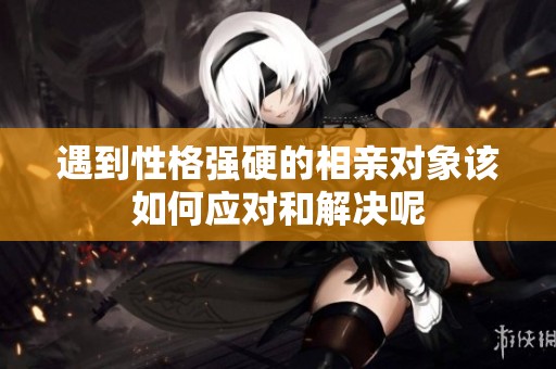 遇到性格强硬的相亲对象该如何应对和解决呢