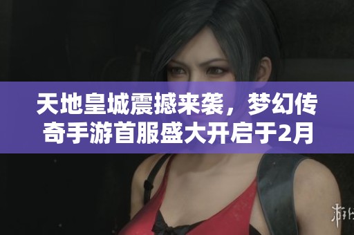 天地皇城震撼来袭，梦幻传奇手游首服盛大开启于2月17日