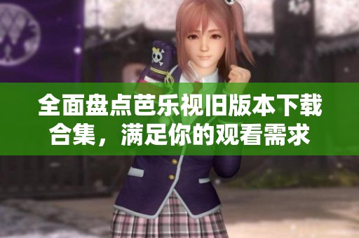 全面盘点芭乐视旧版本下载合集，满足你的观看需求