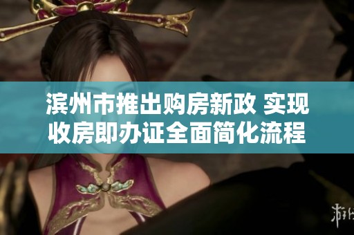 滨州市推出购房新政 实现收房即办证全面简化流程