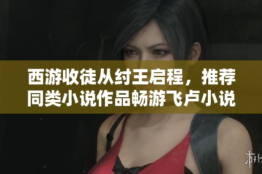 西游收徒从纣王启程，推荐同类小说作品畅游飞卢小说网