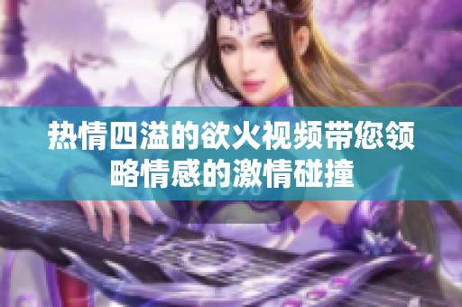 热情四溢的欲火视频带您领略情感的激情碰撞
