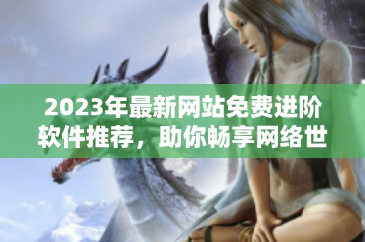 2023年最新网站免费进阶软件推荐，助你畅享网络世界