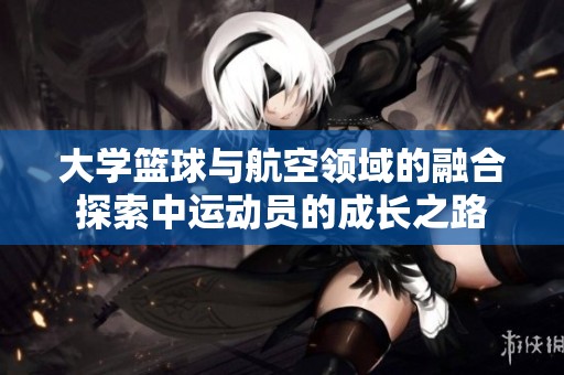 大学篮球与航空领域的融合探索中运动员的成长之路