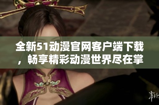 全新51动漫官网客户端下载，畅享精彩动漫世界尽在掌中