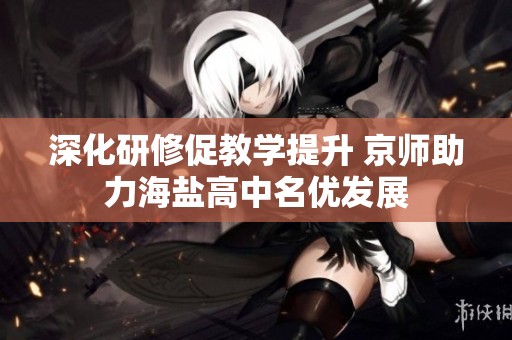 深化研修促教学提升 京师助力海盐高中名优发展