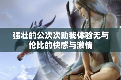 强壮的公次次助我体验无与伦比的快感与激情