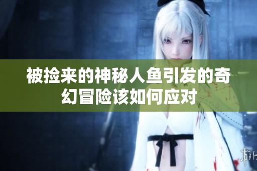 被捡来的神秘人鱼引发的奇幻冒险该如何应对