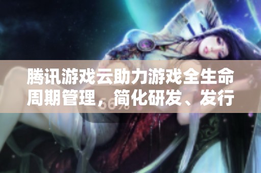 腾讯游戏云助力游戏全生命周期管理，简化研发、发行与运营流程