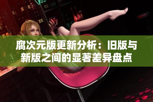 腐次元版更新分析：旧版与新版之间的显著差异盘点