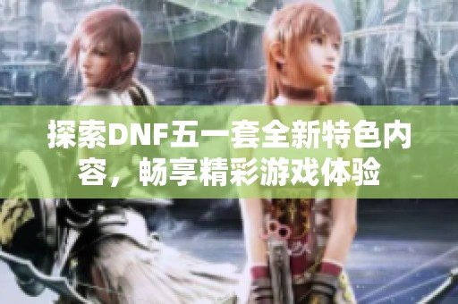 探索DNF五一套全新特色内容，畅享精彩游戏体验