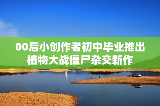 00后小创作者初中毕业推出植物大战僵尸杂交新作