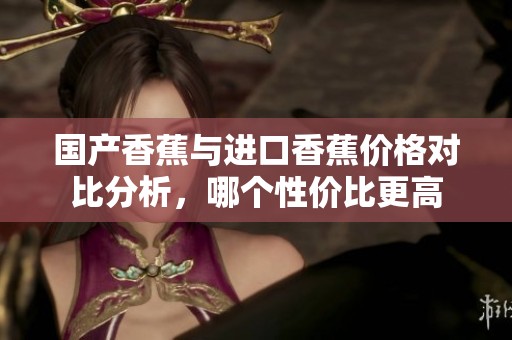 国产香蕉与进口香蕉价格对比分析，哪个性价比更高