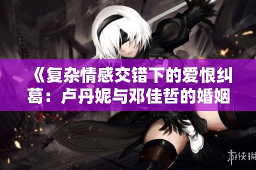 《复杂情感交错下的爱恨纠葛：卢丹妮与邓佳哲的婚姻考验》