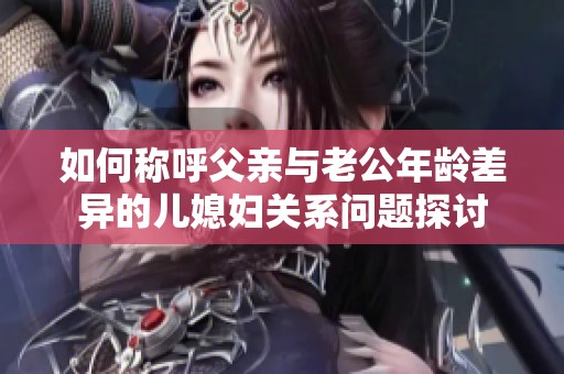 如何称呼父亲与老公年龄差异的儿媳妇关系问题探讨