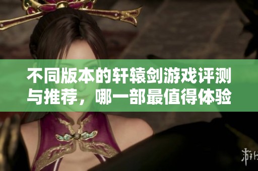 不同版本的轩辕剑游戏评测与推荐，哪一部最值得体验