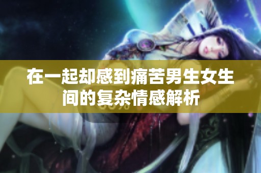 在一起却感到痛苦男生女生间的复杂情感解析