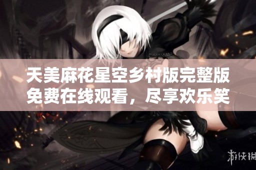 天美麻花星空乡村版完整版免费在线观看，尽享欢乐笑声
