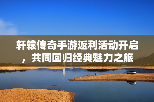 轩辕传奇手游返利活动开启，共同回归经典魅力之旅