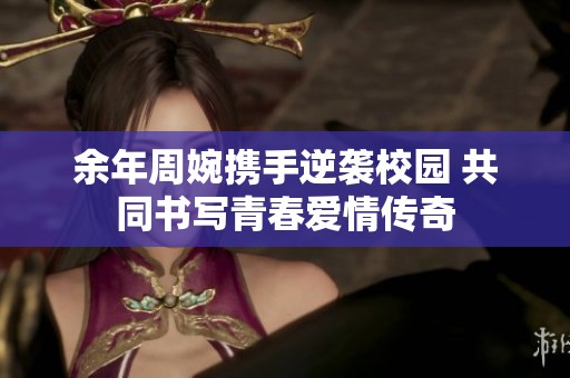余年周婉携手逆袭校园 共同书写青春爱情传奇