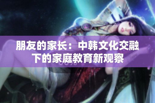 朋友的家长：中韩文化交融下的家庭教育新观察