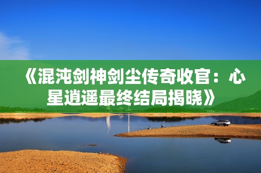 《混沌剑神剑尘传奇收官：心星逍遥最终结局揭晓》