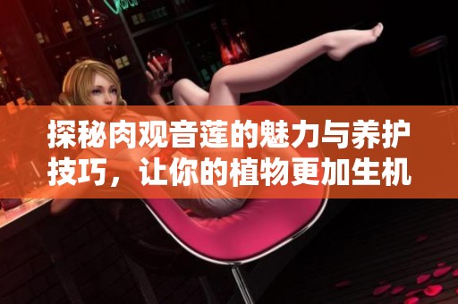 探秘肉观音莲的魅力与养护技巧，让你的植物更加生机盎然