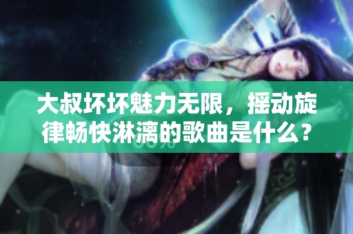 大叔坏坏魅力无限，摇动旋律畅快淋漓的歌曲是什么？