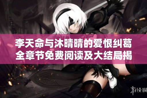 李天命与沐晴晴的爱恨纠葛全章节免费阅读及大结局揭秘